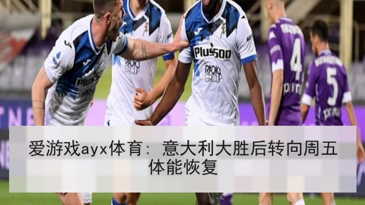 爱游戏ayx体育: 意大利大胜后转向周五体能恢复 爱游戏ayx体育: 意大利大胜后转向周五体能恢复